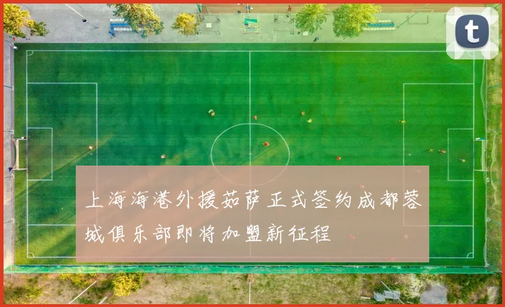 上海海港外援茹萨正式签约成都蓉城俱乐部即将加盟新征程