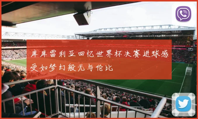 库库雷利亚回忆世界杯决赛进球感受如梦幻般无与伦比