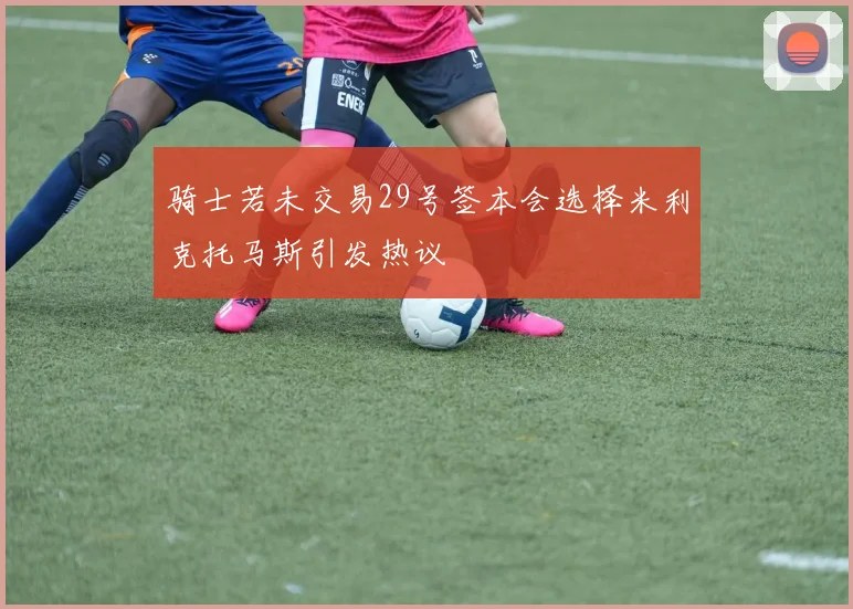 骑士若未交易29号签本会选择米利克托马斯引发热议