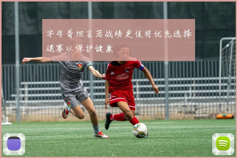 字母哥坦言若战绩更佳将优先选择退赛以保护健康