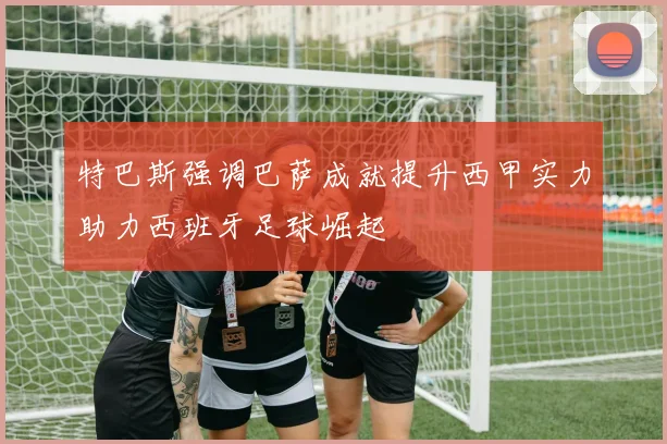 特巴斯强调巴萨成就提升西甲实力助力西班牙足球崛起
