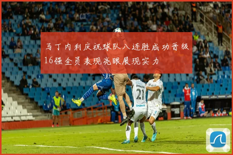 马丁内利庆祝球队八连胜成功晋级16强全员表现亮眼展现实力