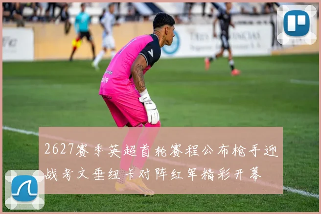 2627赛季英超首轮赛程公布枪手迎战考文垂纽卡对阵红军精彩开幕