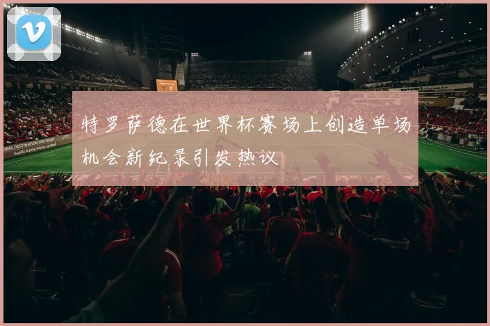 特罗萨德在世界杯赛场上创造单场机会新纪录引发热议