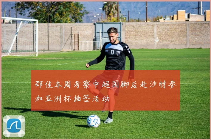 邵佳本周考察中超国脚后赴沙特参加亚洲杯抽签活动