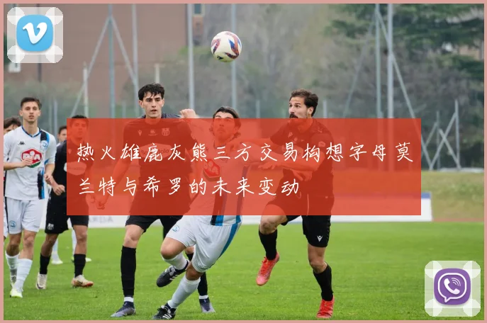 热火雄鹿灰熊三方交易构想字母莫兰特与希罗的未来变动