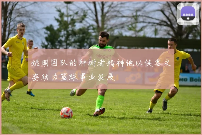 姚明团队的种树者精神他以侠客之姿助力篮球事业发展
