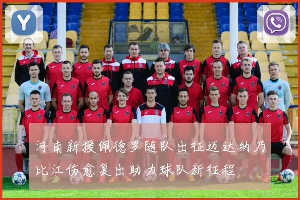 河南新援佩德罗随队出征迈达纳乃比江伤愈复出助力球队新征程
