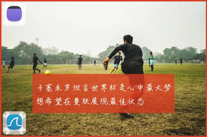 卡塞米罗坦言世界杯是心中最大梦想希望在曼联展现最佳状态