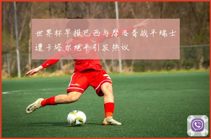世界杯早报巴西与摩洛哥战平瑞士遭卡塔尔绝平引发热议