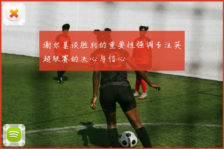 谢尔基谈胜利的重要性强调专注英超联赛的决心与信心