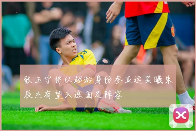 张玉宁将以超龄身份参亚运吴曦朱辰杰有望入选国足阵容