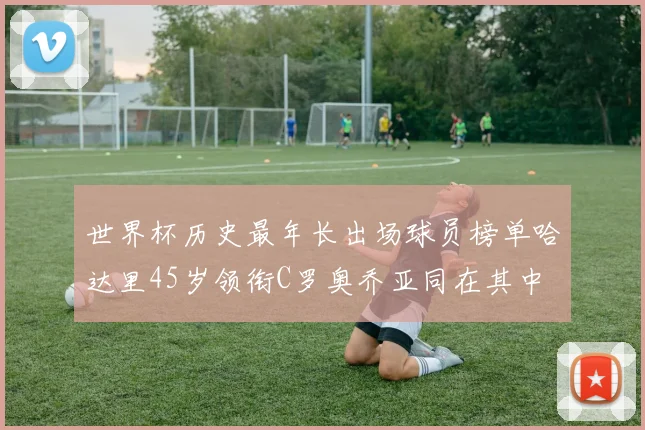 世界杯历史最年长出场球员榜单哈达里45岁领衔C罗奥乔亚同在其中