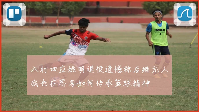 八村回应姚明退役遗憾称后继无人我也在思考如何传承篮球精神