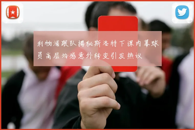 利物浦跟队揭秘斯洛特下课内幕球员高层均感意外转变引发热议