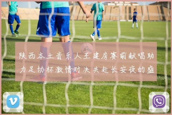 陕西本土音乐人王建房赛前献唱助力足协杯激情对决共赴长安夜的盛宴