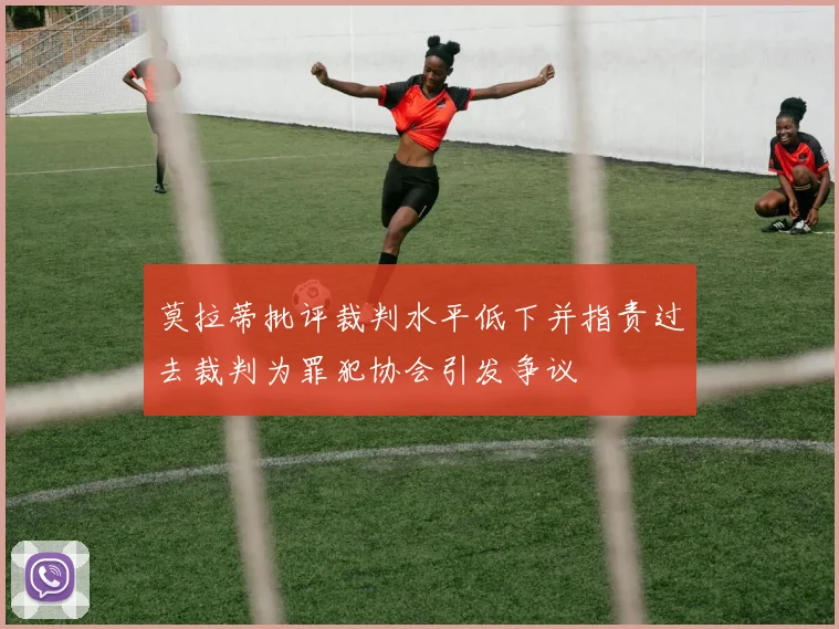 莫拉蒂批评裁判水平低下并指责过去裁判为罪犯协会引发争议