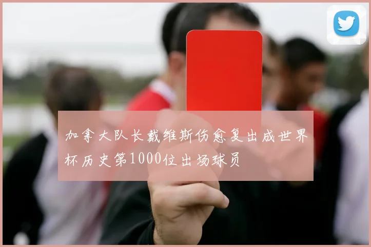 加拿大队长戴维斯伤愈复出成世界杯历史第1000位出场球员